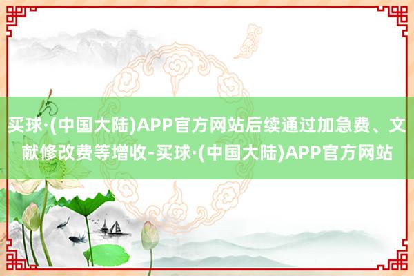 买球·(中国大陆)APP官方网站后续通过加急费、文献修改费等增收-买球·(中国大陆)APP官方网站