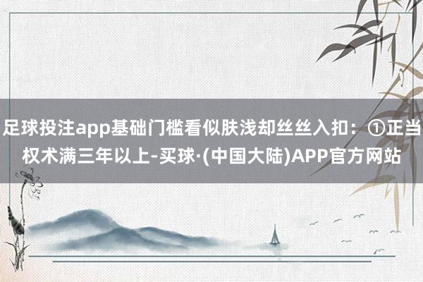 足球投注app基础门槛看似肤浅却丝丝入扣：①正当权术满三年以上-买球·(中国大陆)APP官方网站