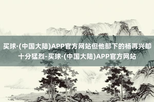 买球·(中国大陆)APP官方网站但他部下的杨再兴却十分猛烈-买球·(中国大陆)APP官方网站