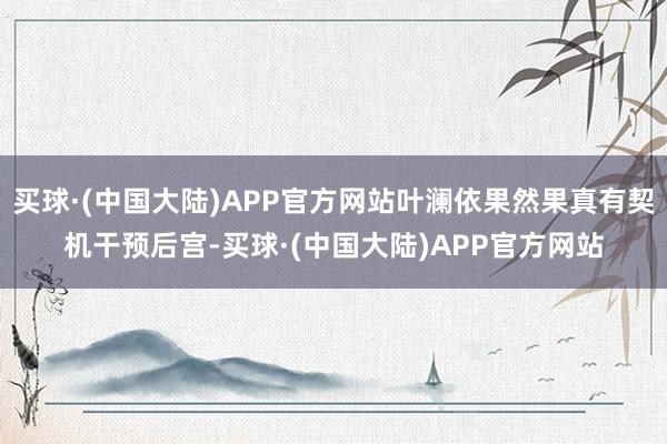 买球·(中国大陆)APP官方网站叶澜依果然果真有契机干预后宫-买球·(中国大陆)APP官方网站