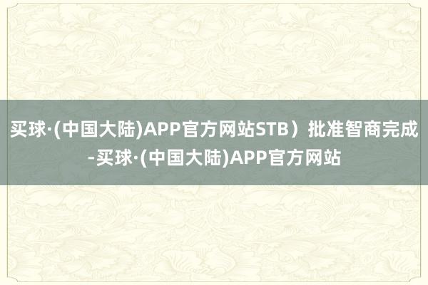 买球·(中国大陆)APP官方网站STB)批准智商完成-买球·(中国大陆)APP官方网站