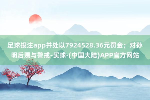 足球投注app并处以7924528.36元罚金;对孙明后赐与警戒-买球·(中国大陆)APP官方网站
