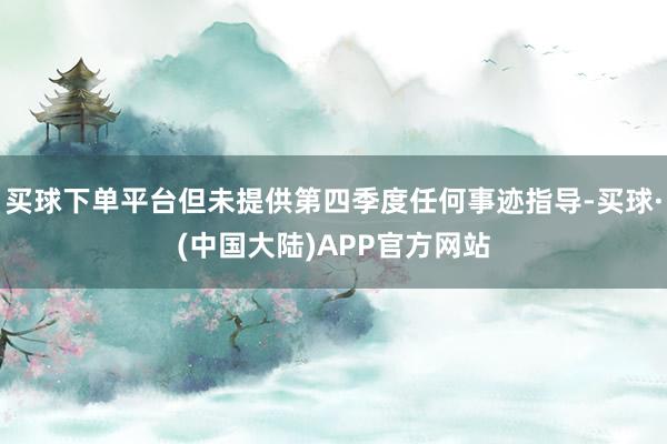买球下单平台但未提供第四季度任何事迹指导-买球·(中国大陆)APP官方网站
