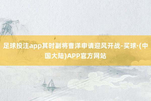 足球投注app其时副将曹洋申请迎风开战-买球·(中国大陆)APP官方网站