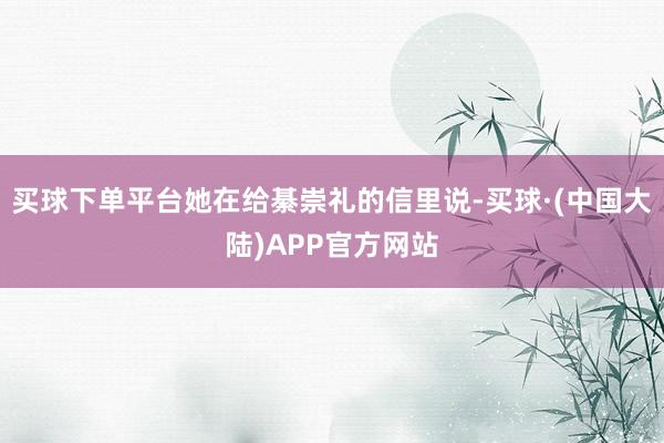 买球下单平台她在给綦崇礼的信里说-买球·(中国大陆)APP官方网站