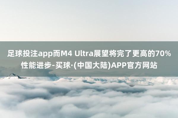 足球投注app而M4 Ultra展望将完了更高的70%性能进步-买球·(中国大陆)APP官方网站