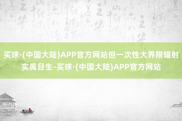 买球·(中国大陆)APP官方网站但一次性大界限辐射实属目生-买球·(中国大陆)APP官方网站
