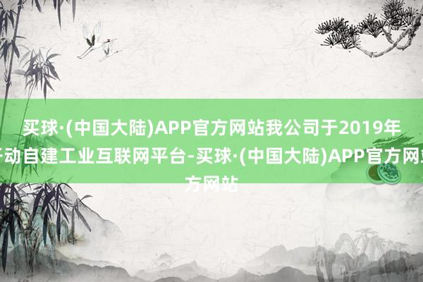 买球·(中国大陆)APP官方网站我公司于2019年开动自建工业互联网平台-买球·(中国大陆)APP官方网站