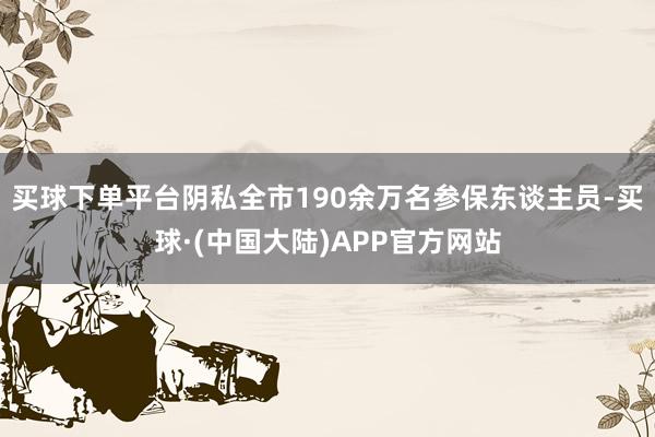 买球下单平台阴私全市190余万名参保东谈主员-买球·(中国大陆)APP官方网站