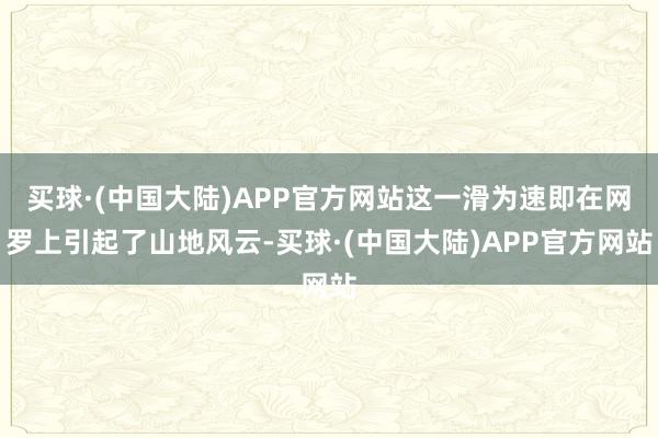 买球·(中国大陆)APP官方网站这一滑为速即在网罗上引起了山地风云-买球·(中国大陆)APP官方网站