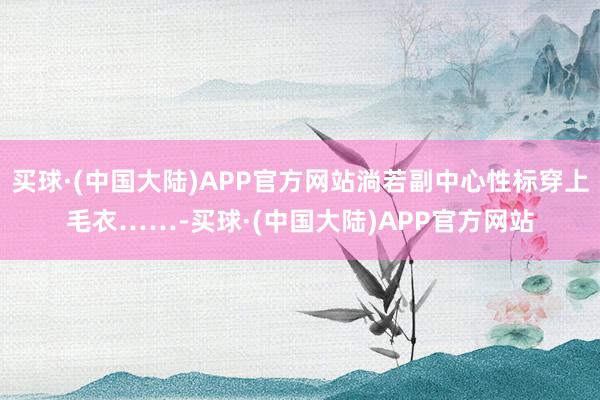 买球·(中国大陆)APP官方网站淌若副中心性标穿上毛衣……-买球·(中国大陆)APP官方网站