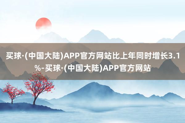 买球·(中国大陆)APP官方网站比上年同时增长3.1%-买球·(中国大陆)APP官方网站