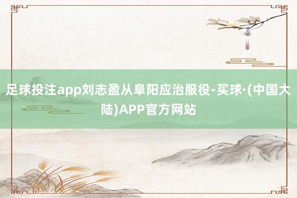 足球投注app刘志盈从阜阳应治服役-买球·(中国大陆)APP官方网站