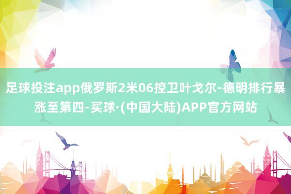 足球投注app俄罗斯2米06控卫叶戈尔-德明排行暴涨至第四-买球·(中国大陆)APP官方网站