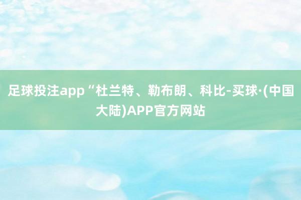 足球投注app“杜兰特、勒布朗、科比-买球·(中国大陆)APP官方网站