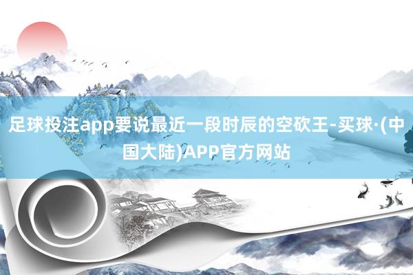 足球投注app要说最近一段时辰的空砍王-买球·(中国大陆)APP官方网站