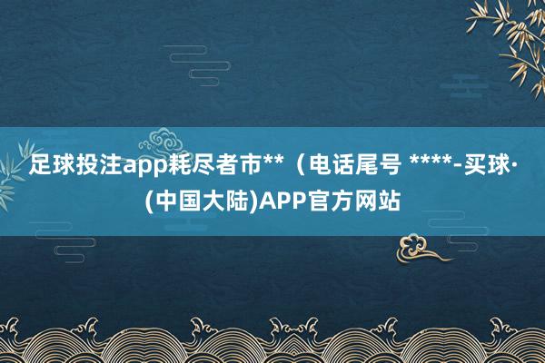 足球投注app耗尽者市**（电话尾号 ****-买球·(中国大陆)APP官方网站