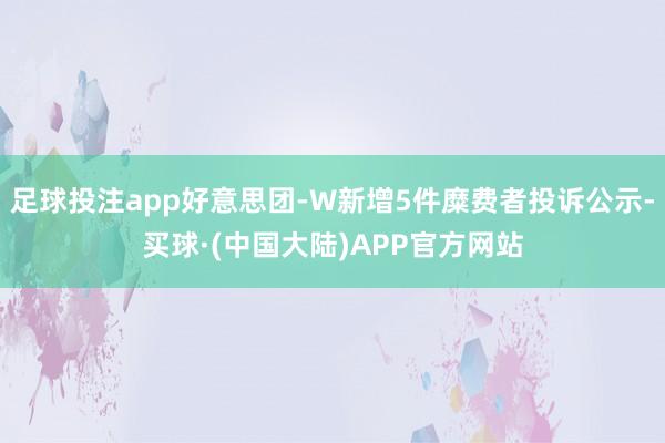足球投注app好意思团-W新增5件糜费者投诉公示-买球·(中国大陆)APP官方网站