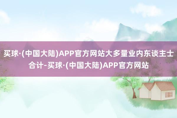 买球·(中国大陆)APP官方网站大多量业内东谈主士合计-买球·(中国大陆)APP官方网站