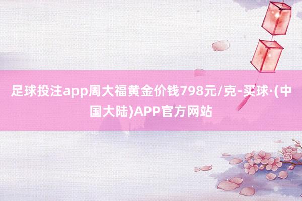 足球投注app周大福黄金价钱798元/克-买球·(中国大陆)APP官方网站