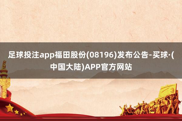 足球投注app福田股份(08196)发布公告-买球·(中国大陆)APP官方网站