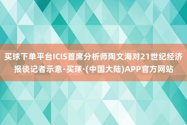 买球下单平台ICIS首席分析师陶文海对21世纪经济报谈记者示意-买球·(中国大陆)APP官方网站