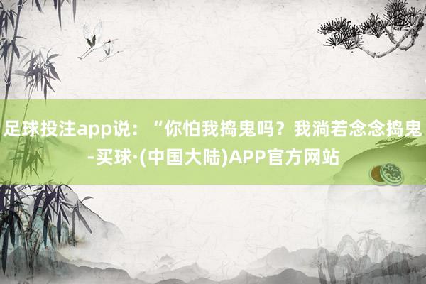 足球投注app说:“你怕我捣鬼吗?我淌若念念捣鬼-买球·(中国大陆)APP官方网站