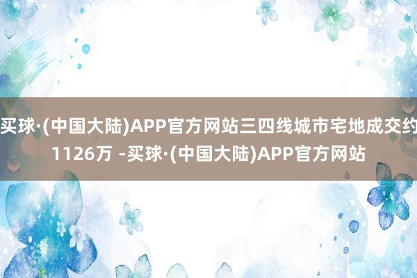 买球·(中国大陆)APP官方网站三四线城市宅地成交约1126万 -买球·(中国大陆)APP官方网站