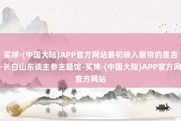 买球·(中国大陆)APP官方网站最初映入眼帘的是吉林·长白山东谈主参主题馆-买球·(中国大陆)APP官方网站