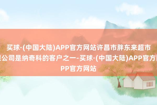 买球·(中国大陆)APP官方网站许昌市胖东来超市有限公司是纳奇科的客户之一-买球·(中国大陆)APP官方网站
