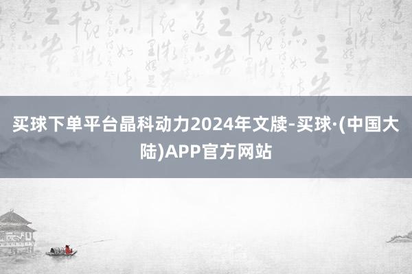 买球下单平台晶科动力2024年文牍-买球·(中国大陆)APP官方网站