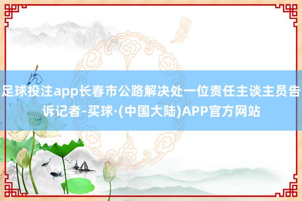 足球投注app长春市公路解决处一位责任主谈主员告诉记者-买球·(中国大陆)APP官方网站