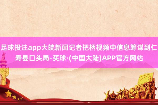 足球投注app大皖新闻记者把柄视频中信息筹谋到仁寿县口头局-买球·(中国大陆)APP官方网站