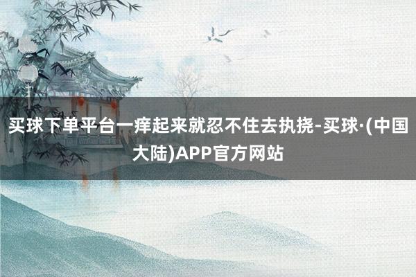 买球下单平台一痒起来就忍不住去执挠-买球·(中国大陆)APP官方网站