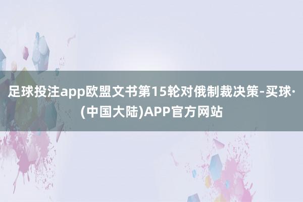 足球投注app欧盟文书第15轮对俄制裁决策-买球·(中国大陆)APP官方网站