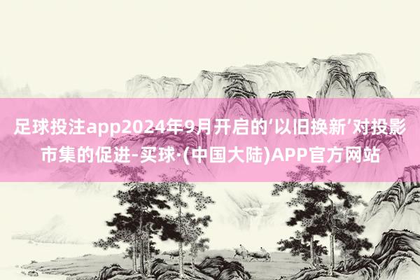 足球投注app2024年9月开启的‘以旧换新’对投影市集的促进-买球·(中国大陆)APP官方网站