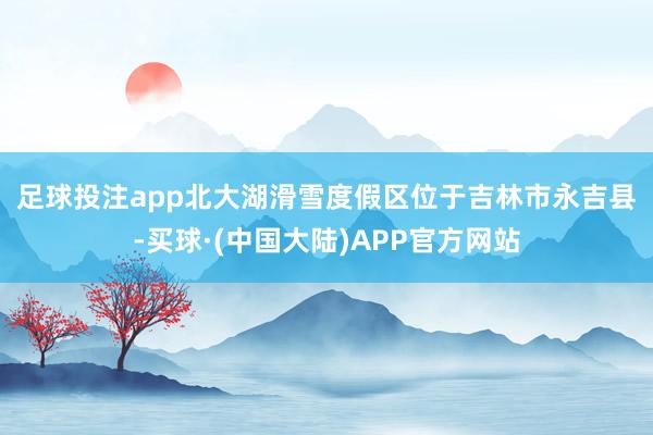 足球投注app　　北大湖滑雪度假区位于吉林市永吉县-买球·(中国大陆)APP官方网站