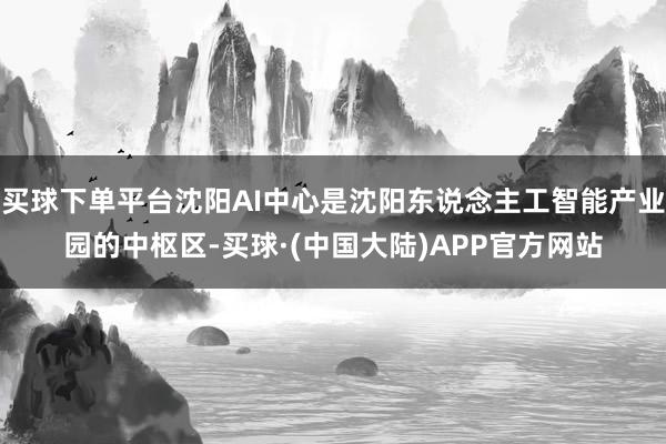 买球下单平台沈阳AI中心是沈阳东说念主工智能产业园的中枢区-买球·(中国大陆)APP官方网站