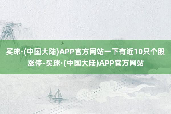 买球·(中国大陆)APP官方网站一下有近10只个股涨停-买球·(中国大陆)APP官方网站
