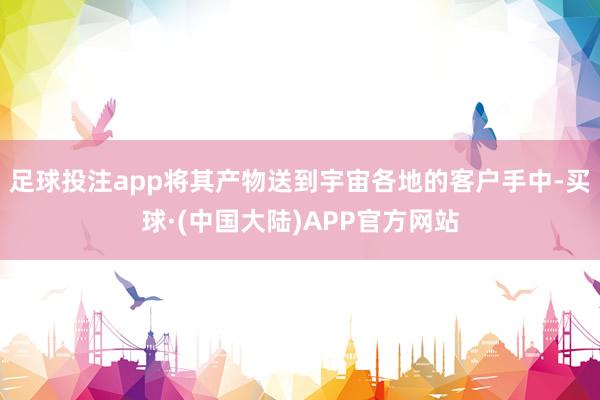 足球投注app将其产物送到宇宙各地的客户手中-买球·(中国大陆)APP官方网站