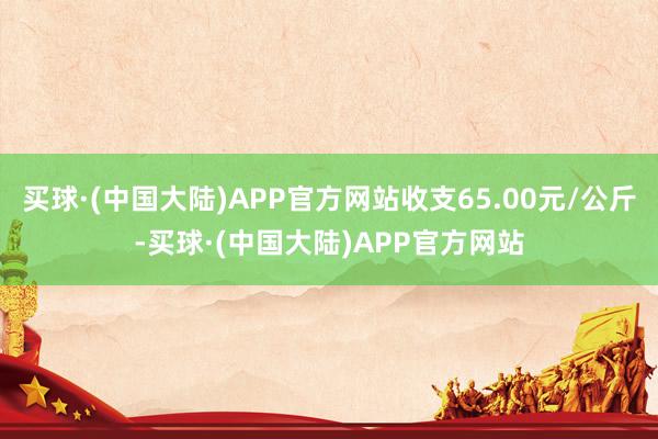 买球·(中国大陆)APP官方网站收支65.00元/公斤-买球·(中国大陆)APP官方网站