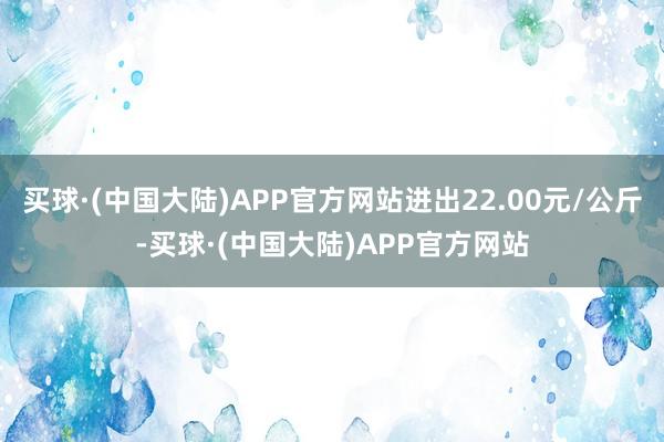 买球·(中国大陆)APP官方网站进出22.00元/公斤-买球·(中国大陆)APP官方网站