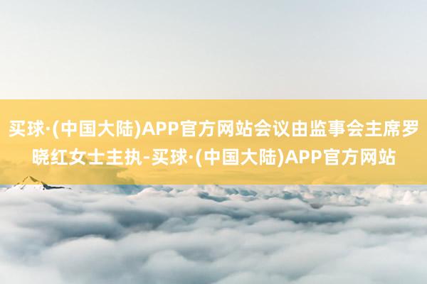 买球·(中国大陆)APP官方网站会议由监事会主席罗晓红女士主执-买球·(中国大陆)APP官方网站