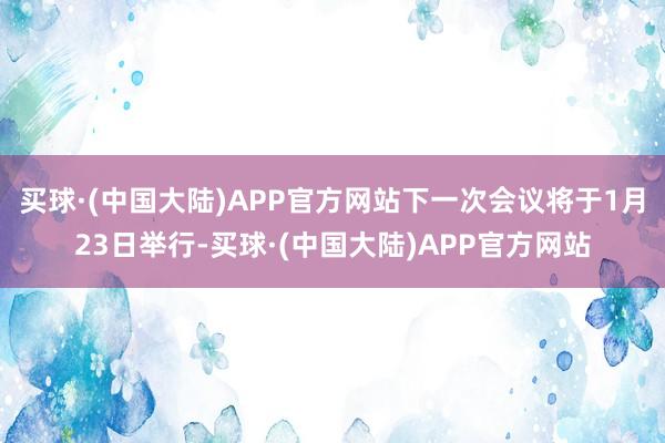 买球·(中国大陆)APP官方网站下一次会议将于1月23日举行-买球·(中国大陆)APP官方网站
