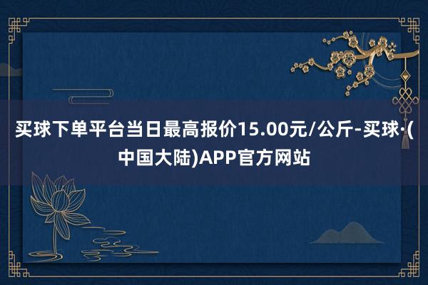 买球下单平台当日最高报价15.00元/公斤-买球·(中国大陆)APP官方网站