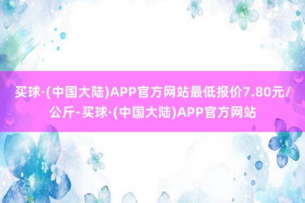 买球·(中国大陆)APP官方网站最低报价7.80元/公斤-买球·(中国大陆)APP官方网站