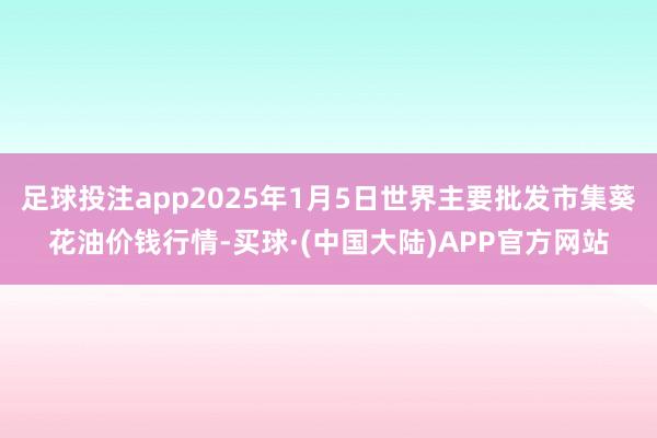 足球投注app2025年1月5日世界主要批发市集葵花油价钱行情-买球·(中国大陆)APP官方网站