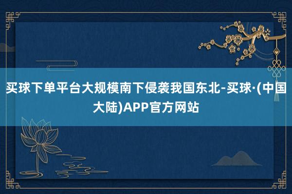 买球下单平台大规模南下侵袭我国东北-买球·(中国大陆)APP官方网站