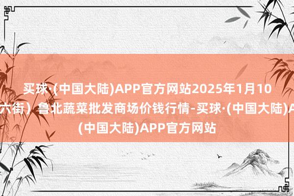 买球·(中国大陆)APP官方网站2025年1月10日山东滨州(六街）鲁北蔬菜批发商场价钱行情-买球·(中国大陆)APP官方网站