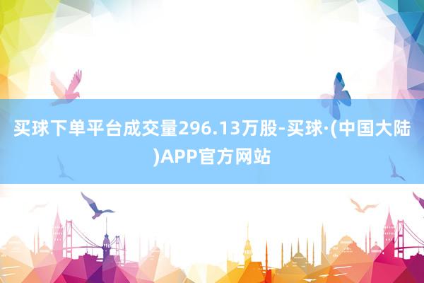 买球下单平台成交量296.13万股-买球·(中国大陆)APP官方网站